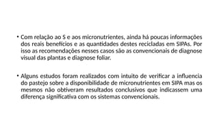 • Com relação ao S e aos micronutrientes, ainda há poucas informações
dos reais benefícios e as quantidades destes recicladas em SIPAs. Por
isso as recomendações nesses casos são as convencionais de diagnose
visual das plantas e diagnose foliar.
• Alguns estudos foram realizados com intuito de verificar a influencia
do pastejo sobre a disponibilidade de micronutrientes em SIPA mas os
mesmos não obtiveram resultados conclusivos que indicassem uma
diferença significativa com os sistemas convencionais.
 