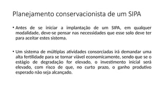 Planejamento conservacionista de um SIPA
• Antes de se iniciar a implantação de um SIPA, em qualquer
modalidade, deve-se pensar nas necessidades que esse solo deve ter
para aceitar estes sistema.
• Um sistema de múltiplas atividades consorciadas irá demandar uma
alta fertilidade para se tornar viável economicamente, sendo que se o
estágio de degradação for elevado, o investimento inicial será
elevado, com risco de que, no curto prazo, o ganho produtivo
esperado não seja alcançado.
 