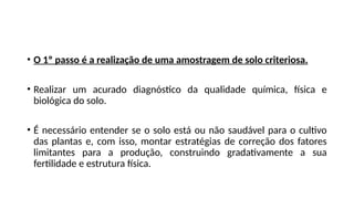 • O 1º passo é a realização de uma amostragem de solo criteriosa.
• Realizar um acurado diagnóstico da qualidade química, física e
biológica do solo.
• É necessário entender se o solo está ou não saudável para o cultivo
das plantas e, com isso, montar estratégias de correção dos fatores
limitantes para a produção, construindo gradativamente a sua
fertilidade e estrutura física.
 