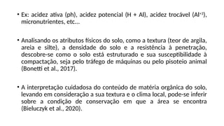 • Ex: acidez ativa (ph), acidez potencial (H + Al), acidez trocável (Al+3
),
micronutrientes, etc...
• Analisando os atributos físicos do solo, como a textura (teor de argila,
areia e silte), a densidade do solo e a resistência à penetração,
descobre-se como o solo está estruturado e sua susceptibilidade à
compactação, seja pelo tráfego de máquinas ou pelo pisoteio animal
(Bonetti et al., 2017).
• A interpretação cuidadosa do conteúdo de matéria orgânica do solo,
levando em consideração a sua textura e o clima local, pode-se inferir
sobre a condição de conservação em que a área se encontra
(Bieluczyk et al., 2020).
 