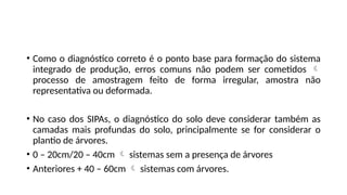 • Como o diagnóstico correto é o ponto base para formação do sistema
integrado de produção, erros comuns não podem ser cometidos 
processo de amostragem feito de forma irregular, amostra não
representativa ou deformada.
• No caso dos SIPAs, o diagnóstico do solo deve considerar também as
camadas mais profundas do solo, principalmente se for considerar o
plantio de árvores.
• 0 – 20cm/20 – 40cm  sistemas sem a presença de árvores
• Anteriores + 40 – 60cm  sistemas com árvores.
 