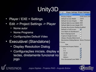 Unity3D 
• Player / EXE = Settings 
• Edit -> Project Settings -> Player 
• Nome autor 
• Nome Programa 
• Configurações Default Vídeo 
• Executável (Standalone) 
• Display Resolution Dialog 
• Configurações iniciais, display e 
teclas, diretamente funcional no 
jogo 
 