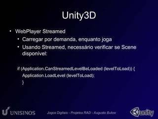 Unity3D 
• WebPlayer Streamed 
• Carregar por demanda, enquanto joga 
• Usando Streamed, necessário verificar se Scene 
disponível: 
if (Application.CanStreamedLevelBeLoaded (levelToLoad)) { 
Application.LoadLevel (levelToLoad); 
} 
 