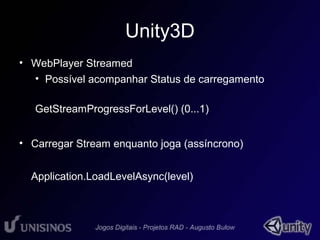 Unity3D 
• WebPlayer Streamed 
• Possível acompanhar Status de carregamento 
GetStreamProgressForLevel() (0...1) 
• Carregar Stream enquanto joga (assíncrono) 
Application.LoadLevelAsync(level) 
