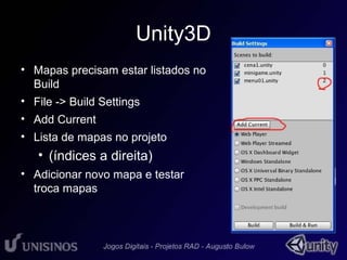Unity3D 
• Mapas precisam estar listados no 
Build 
• File -> Build Settings 
• Add Current 
• Lista de mapas no projeto 
• (índices a direita) 
• Adicionar novo mapa e testar 
troca mapas 
 