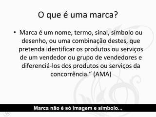 O que é uma marca?
• Marca é um nome, termo, sinal, símbolo ou
desenho, ou uma combinação destes, que
pretenda identificar os produtos ou serviços
de um vendedor ou grupo de vendedores e
diferenciá-los dos produtos ou serviços da
concorrência.“ (AMA)
Marca não é só imagem e símbolo...
 