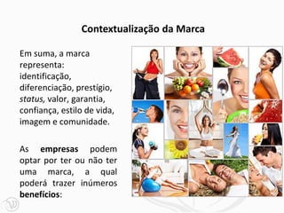Em suma, a marca
representa:
identificação,
diferenciação, prestígio,
status, valor, garantia,
confiança, estilo de vida,
imagem e comunidade.
As empresas podem
optar por ter ou não ter
uma marca, a qual
poderá trazer inúmeros
benefícios:
Contextualização da Marca
 