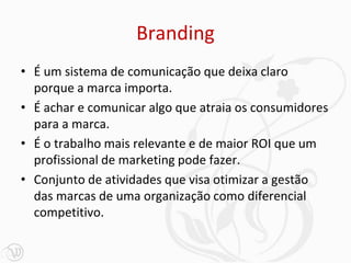 Branding
• É um sistema de comunicação que deixa claro
porque a marca importa.
• É achar e comunicar algo que atraia os consumidores
para a marca.
• É o trabalho mais relevante e de maior ROI que um
profissional de marketing pode fazer.
• Conjunto de atividades que visa otimizar a gestão
das marcas de uma organização como diferencial
competitivo.
 