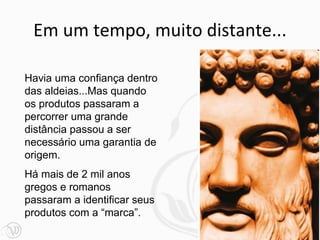 Em um tempo, muito distante...
Havia uma confiança dentro
das aldeias...Mas quando
os produtos passaram a
percorrer uma grande
distância passou a ser
necessário uma garantia de
origem.
Há mais de 2 mil anos
gregos e romanos
passaram a identificar seus
produtos com a “marca”.
 