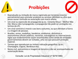 Proibições
• Reprodução ou imitação de marca registrada por terceiros (mesmo
parcialmente) para assinalar produtos ou serviços idênticos ou afins que
possa causar confusão ou associação com marca alheia;
• Um sinal ou expressão de propaganda (p.ex.: Cimento Mauá – Melhor Não
Há). Marca não é propaganda; e propaganda não pode ser protegida nos
termos da LPI;
• Um sinal contrário à moral e aos bons costumes, ou que ofendam a honra
e a imagem de pessoas.
• Brasões, armas, medalhas, bandeiras, emblemas, distintivos e
monumentos oficiais públicos, nacionais, estrangeiros ou internacionais.
Siglas que evidentemente sejam reconhecidas como sendo de entidades
governamentais devem ser evitadas, uma vez que possuem proteção
especial.
• Termos que reproduzam ou imitem indicação geográfica. (p.ex.:
Champagne, Cognac, Bordeaux etc).
• Nome civil, patronímico e imagem de terceiro a não ser acompanhados de
autorização deste.
Consulte: Lei de Propriedade Industrial (nº 9279/1996)
 