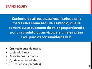BRAND EQUITY
Conjunto de ativos e passivos ligados a uma
marca (seu nome e/ou seu símbolo) que se
somam ou se subtraem do valor proporcionado
por um produto ou serviço para uma empresa
e/ou para os consumidores dela.
6
• Conhecimento da marca
• Lealdade à marca
• Associações da marca
• Qualidade percebida
• Outros ativos (patentes)
 