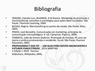 Bibliografia
• ZENONE, Cláudio Luis; BUAIRIDE, A M Ramos. Marketing da promoção e
merchandising: conceitos e estratégias para ações bem-sucedidas. São
Paulo: Thomson Learning, 2004.
• BLESSA, Regina. Merchandising no ponto-de-venda. São Paulo: Atlas,
2003.
• PINHO, José Benedito. Comunicação em marketing: princípios da
comunicação mercadológica. 4. ed. Campinas: Papirus, 2000.
• FERRACIÚ, João de Simoni Soderini. Promoção de Vendas: 45 anos de
teoria e prática promovendo e vendendo. 5a ed. São Paulo: Pearson
Education, 2002
• PROPAGANDA É ISSO AÍ! - - UM GUIA PARA NOVOS ANUNCIANTES E
FUTUROS PUBLICITÁRIOS , ZECA MARTINS
1 Edição | 2010 -Saraiva
• Slideshare, Wikipedia, AMA,
 