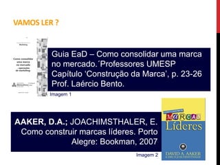 VAMOS LER ?
AAKER, D.A.; JOACHIMSTHALER, E.
Como construir marcas líderes. Porto
Alegre: Bookman, 2007
Guia EaD – Como consolidar uma marca
no mercado.´Professores UMESP
Capítulo ‘Construção da Marca’, p. 23-26
Prof. Laércio Bento.
Imagem 1
Imagem 2
 