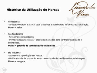 • Renascença
- Artistas voltaram a assinar seus trabalhos e a assinatura influencia sua avaliação.
Marca = valor
• Pós-feudalismo
- Crescimento das cidades.
- Primeiras lojas varejistas – produtos marcados para controlar qualidade e
quantidade.
Marca = garantia de confiabilidade e qualidade
• Era Industrial
- Aumento da produção em massa.
- Uniformidade de produção leva a necessidade de se diferenciar pela imagem.
Marca = imagem
Histórico da Utilização de Marcas
 
