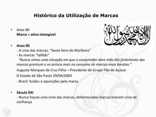 • Anos 80
Marca = ativo intangível
• Anos 90
- A crise das marcas: “Sexta-feira do Marlboro”
- As marcas “talibãs”
"Nunca vimos uma situação em que o consumidor abre mão tão fortemente das
marcas premium e se arrisca mais no consumo de marcas mais baratas."
Augusto Marques da Cruz Filho – Presidente do Grupo Pão de Açúcar
O Estado de São Paulo 29/06/2003
- Brasil: fusões e aquisições pela marca
• Século XXI
- Nunca houve uma crise das marcas, determinadas marcas tiveram crise de
confiança
Histórico da Utilização de Marcas
 