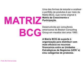 Profa. Ms. Patrícia Costa
MATRIZ
BCG
Uma das formas de estudar e analisar
o portfólio de produtos é por meio da
Matriz BCG, cujo nome original é
Matriz de Crescimento e
Participação.
Desenvolvida por consultores
americanos da Boston Consulting
Group em meados dos anos 1960.
A Matriz BCG dá suporte à
organização para distribuir com
mais eficácia os recursos
financeiros entre as Unidades
Estratégicas de Negócios (UEN´s)
e/ou categorias de produtos.
 