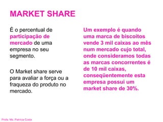 Profa. Ms. Patrícia Costa
MARKET SHARE
Um exemplo é quando
uma marca de biscoitos
vende 3 mil caixas ao mês
num mercado cujo total,
onde consideramos todas
as marcas concorrentes é
de 10 mil caixas,
conseqüentemente esta
empresa possui um
market share de 30%.
É o percentual de
participação de
mercado de uma
empresa no seu
segmento.
O Market share serve
para avaliar a força ou a
fraqueza do produto no
mercado.
 