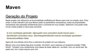 Maven 
Geração do Projeto 
Neste projeto nós utilizamos as funcionalidade scaffoding do Maven para criar um projeto Java. Para 
evitar o modo interativo (em que Maven pede os parâmetros necessários), todas as propriedades 
necessárias são passadas diretamente para o comando em sua criação. Selecione uma pasta onde 
irá ser criado projeto e insira esse comando. 
$ mvn archetype:generate -DgroupId=com.consulters.build.maven.java - 
DartifactId=consulters-zeus -DarchetypeArtifactId=maven-archetype-quickstart - 
DinteractiveMode=false 
Agora dê uma olhada como ficou a estrutura do projeto em sua máquina. 
Maven criou uma classe App.java na pasta ./src/main/, que é apenas um programa simples "Hello 
World". Também criou diretamente uma classe de teste válida em ./src/test/, com um dumb test. Na 
pasta raiz, há o nosso arquivo pom.xml. 
 