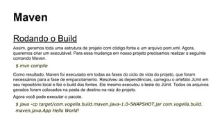 Maven 
Rodando o Build 
Assim, geramos toda uma estrutura de projeto com código fonte e um arquivo pom.xml. Agora, 
queremos criar um executável. Para essa mudança em nosso projeto precisamos realizar o seguinte 
comando Maven. 
$ mvn compile 
Como resultado, Maven foi executado em todas as fases do ciclo de vida do projeto, que foram 
necessários para a fase de empacotamento. Resolveu as dependências, carregou o artefato JUnit em 
seu repositório local e fez o build dos fontes. Ele mesmo executou o teste do JUnit. Todos os arquivos 
gerados foram colocados na pasta de destino na raiz do projeto. 
Agora você pode executar o pacote. 
$ java -cp target/com.vogella.build.maven.java-1.0-SNAPSHOT.jar com.vogella.build. 
maven.java.App Hello World! 
 