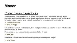 Maven 
Rodar Fases Específicas 
Assim, geramos toda uma estrutura de projeto com código fonte e um arquivo pom.xml. Agora, 
queremos obter um executável fora do nosso projeto. Para conseguir isso, temos que mudarna raiz 
do projeto e fazer o Maven gerar o pacote com a fase de empacotamento como objetivo. 
$ cd consulter-zeus 
$ mvn package 
Em vez de executar um build completo, também é possível apenas executar as fases individuais de 
um ciclo de vida do projeto. 
Por exemplo, se são necessárias apenas os resultados do teste: 
$ mvn test 
Para limpar o projeto e assim remover os arquivos gerados na pasta ./target/: 
$ mvn clean 
 