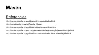 Maven 
Referencias 
http://maven.apache.org/guides/getting-started/index.html 
http://en.wikipedia.org/wiki/Apache_Maven 
http://maven.apache.org/guides/mini/guide-ide-eclipse.html 
http://maven.apache.org/archetype/maven-archetype-plugin/generate-mojo.html 
http://maven.apache.org/guides/introduction/introduction-to-the-lifecycle.html 
