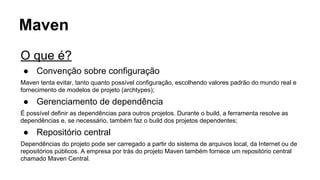 Maven 
O que é? 
● Convenção sobre configuração 
Maven tenta evitar, tanto quanto possível configuração, escolhendo valores padrão do mundo real e 
fornecimento de modelos de projeto (archtypes); 
● Gerenciamento de dependência 
É possível definir as dependências para outros projetos. Durante o build, a ferramenta resolve as 
dependências e, se necessário, também faz o build dos projetos dependentes; 
● Repositório central 
Dependências do projeto pode ser carregado a partir do sistema de arquivos local, da Internet ou de 
repositórios públicos. A empresa por trás do projeto Maven também fornece um repositório central 
chamado Maven Central. 
 