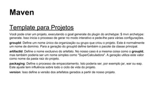 Maven 
Template para Projetos 
Você pode criar um projeto, executando o goal generate do plugin do archetype: $ mvn archetype: 
generate. Isso inicia o processo de gerar no modo interativo e pede-lhe para várias configurações. 
groupId: Define um nome único da organização ou grupo que criou o projeto. Este é normalmente 
um nome de domínio. Para a geração do groupId define também o pacote da classe principal. 
artifactId: Define o nome exclusivo do artefato. No nosso caso é a mesma coisa como o groupId, 
mas também poderia ser um nome simples como "SuperCalculadora". A geração utiliza este valor 
como nome da pasta raiz do projeto. 
packaging: Define o processo de empacotamento. Isto poderia ser, por exemplo jar, war ou eap. 
Este ajuste tem influência sobre todo o ciclo de vida do projeto. 
version: Isso define a versão dos artefatos gerados a partir de nosso projeto. 
 