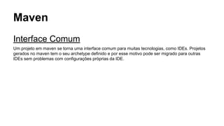 Maven 
Interface Comum 
Um projeto em maven se torna uma interface comum para muitas tecnologias, como IDEs. Projetos 
gerados no maven tem o seu archetype definido e por esse motivo pode ser migrado para outras 
IDEs sem problemas com configurações próprias da IDE. 
 