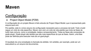 Maven 
Configuração 
● Project Object Model (POM) 
A configuração de um projeto Maven é feito através de Project Object Model, que é representado pelo 
arquivo pom.xml. 
Por padrão, este é o único arquivo de configuração necessário para o processo de build. Todo o build 
segue um ciclo de vida específico. Maven vem com um ciclo de vida padrão que inclui as fases de 
build mais comuns, como a compilação, testes e empacotamento. Todas as fases são compostas de 
goals plugin. Goals plugin são tarefas que são mais específicas do que as fases. Assim, uma fase 
pode ser definida para executar mais de um goal plugin. 
O resultado de uma compilação é chamada de artefato. Um artefato, por exemplo, pode ser um 
executável ou um arquivo de documentos. 
 