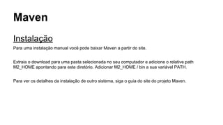 Maven 
Instalação 
Para uma instalação manual você pode baixar Maven a partir do site. 
Extraia o download para uma pasta selecionada no seu computador e adicione o relative path 
M2_HOME apontando para este diretório. Adicionar M2_HOME / bin a sua variável PATH. 
Para ver os detalhes da instalação de outro sistema, siga o guia do site do projeto Maven. 
 
