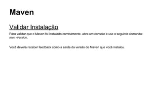 Maven 
Validar Instalação 
Para validar que o Maven foi instalado corretamente, abra um console e use o seguinte comando: 
mvn -version. 
Você deverá receber feedback como a saída da versão do Maven que você instalou. 
 