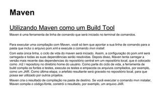 Maven 
Utilizando Maven como um Build Tool 
Maven é uma ferramenta de linha de comando que será iniciado no terminal de comandos. 
Para executar uma compilação com Maven, você só tem que apontar a sua linha de comando para a 
pasta que inclui o arquivo pom.xml e execute o comando mvn install. 
Com esta única linha, o ciclo de vida do maven será iniciado. Assim, a configuração do pom.xml será 
carregada e todas as suas dependências serão resolvidas. Depois disso, Maven tenta carregar a 
versão mais recente das dependencias do repositório central em um repositório local, que é colocado 
como .m2 / repository no diretório home do usuário. Como parte do ciclo de vida, a ferramenta de 
build compila os fontes e testes, executa os testes e empacota os arquivos compilados, por exemplo, 
como um JAR. Como última etapa, o artefato resultante será gravado no repositório local, para que 
possa ser utilizado por outros projetos. 
Maven cria o resultado de compilação na pasta de destino. Se você executar o comando mvn instalar, 
Maven compila o código-fonte, constrói o resultado, por exemplo, um arquivo JAR. 
 