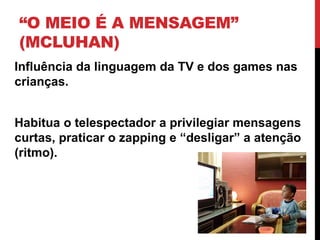 “O MEIO É A MENSAGEM”
(MCLUHAN)
Influência da linguagem da TV e dos games nas
crianças.
Habitua o telespectador a privilegiar mensagens
curtas, praticar o zapping e “desligar” a atenção
(ritmo).
 