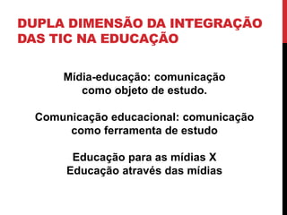 DUPLA DIMENSÃO DA INTEGRAÇÃO
DAS TIC NA EDUCAÇÃO
Mídia-educação: comunicação
como objeto de estudo.
Comunicação educacional: comunicação
como ferramenta de estudo
Educação para as mídias X
Educação através das mídias
 