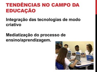 TENDÊNCIAS NO CAMPO DA
EDUCAÇÃO
Integração das tecnologias de modo
criativo
Mediatização do processo de
ensino/aprendizagem.
 