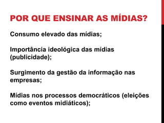 POR QUE ENSINAR AS MÍDIAS?
Consumo elevado das mídias;
Importância ideológica das mídias
(publicidade);
Surgimento da gestão da informação nas
empresas;
Mídias nos processos democráticos (eleições
como eventos midiáticos);
 