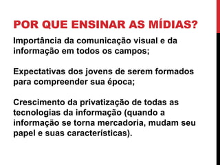 POR QUE ENSINAR AS MÍDIAS?
Importância da comunicação visual e da
informação em todos os campos;
Expectativas dos jovens de serem formados
para compreender sua época;
Crescimento da privatização de todas as
tecnologias da informação (quando a
informação se torna mercadoria, mudam seu
papel e suas características).
 