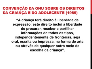 CONVENÇÃO DA ONU SOBRE OS DIREITOS
DA CRIANÇA E DO ADOLECENTE (1989)
“A criança terá direito à liberdade de
expressão; este direito inclui a liberdade
de procurar, receber e partilhar
informações de todos os tipos,
independentemente de fronteiras, seja
oral, escrita ou impressa, na forma de arte
ou através de qualquer outro meio de
escolha da criança”.
 