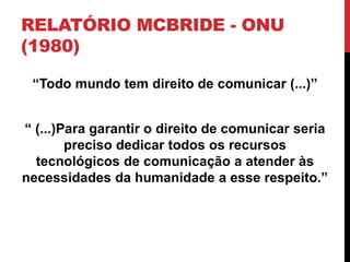 RELATÓRIO MCBRIDE - ONU
(1980)
“Todo mundo tem direito de comunicar (...)”
“ (...)Para garantir o direito de comunicar seria
preciso dedicar todos os recursos
tecnológicos de comunicação a atender às
necessidades da humanidade a esse respeito.”
 