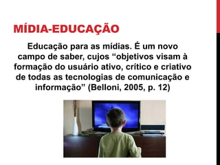 MÍDIA-EDUCAÇÃO
Educação para as mídias. É um novo
campo de saber, cujos “objetivos visam à
formação do usuário ativo, crítico e criativo
de todas as tecnologias de comunicação e
informação” (Belloni, 2005, p. 12)
 