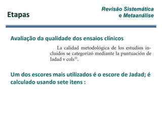 Etapas
Avaliação da qualidade dos ensaios clínicos
Um dos escores mais utilizados é o escore de Jadad; é
calculado usando sete itens :
Revisão Sistemática
e Metaanálise
 