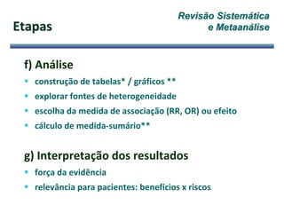 f) Análise
 construção de tabelas* / gráficos **
 explorar fontes de heterogeneidade
 escolha da medida de associação (RR, OR) ou efeito
 cálculo de medida-sumário**
g) Interpretação dos resultados
 força da evidência
 relevância para pacientes: benefícios x riscos
Etapas
Revisão Sistemática
e Metaanálise
 