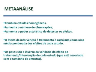 METAANÁLISE
Combina estudos homogêneos,
Aumenta o número de observações,
Aumenta o poder estatístico de detectar os efeitos.
O efeito da intervenção / tratamento é calculado como uma
média ponderada dos efeitos de cada estudo.
Os pesos são o inverso da variância do efeito do
tratamento/intervenção de cada estudo (que está associado
com o tamanho da amostra).
 