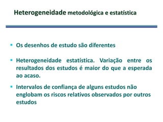 Heterogeneidade metodológica e estatística
 Os desenhos de estudo são diferentes
 Heterogeneidade estatística. Variação entre os
resultados dos estudos é maior do que a esperada
ao acaso.
 Intervalos de confiança de alguns estudos não
englobam os riscos relativos observados por outros
estudos
 