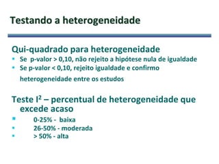 Testando a heterogeneidade
Qui-quadrado para heterogeneidade
 Se p-valor > 0,10, não rejeito a hipótese nula de igualdade
 Se p-valor < 0,10, rejeito igualdade e confirmo
heterogeneidade entre os estudos
Teste I2 – percentual de heterogeneidade que
excede acaso
 0-25% - baixa
 26-50% - moderada
 > 50% - alta
 