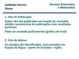 Validade interna:
Vieses
1. Viés de Publicação
dados não são publicados em função do resultado
obtido=>predomínio de publicações com resultados
positivos.
Pode ser avaliado graficamente (gráfico de funil)
2. Viés de Idioma
Os estudos são identificados, mas excluídos em
função da língua. >parte de incluídos - inglês.
Revisão Sistemática
e Metaanálise
 