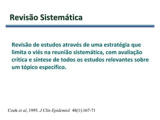 Revisão Sistemática
Revisão de estudos através de uma estratégia que
limita o viés na reunião sistemática, com avaliação
crítica e síntese de todos os estudos relevantes sobre
um tópico específico.
Cook et al, 1995. J Clin Epidemiol 48(1):167-71
 
