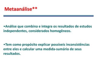 Metaanálise**
•Análise que combina e integra os resultados de estudos
independentes, considerados homogêneos.
•Tem como propósito explicar possíveis inconsistências
entre eles e calcular uma medida-sumário de seus
resultados.
 