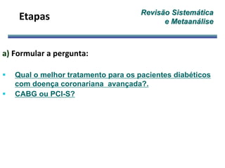 Revisão Sistemática
e Metaanálise
a) Formular a pergunta:
 Qual o melhor tratamento para os pacientes diabéticos
com doença coronariana avançada?.
 CABG ou PCI-S?
Etapas
 