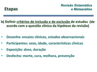 Etapas
b) Definir critérios de inclusão e de exclusão de estudos (de
acordo com a questão clínica da hipótese da revisão)
 Desenho: ensaios clínicos, estudos observacionais
 Participantes: sexo, idade, características clínicas
 Exposição: dose, duração
 Desfecho: morte, cura, melhora, prevenção
Revisão Sistemática
e Metaanálise
 